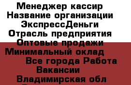 Менеджер-кассир › Название организации ­ ЭкспрессДеньги › Отрасль предприятия ­ Оптовые продажи › Минимальный оклад ­ 18 000 - Все города Работа » Вакансии   . Владимирская обл.,Вязниковский р-н